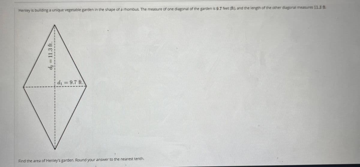 Henley is building a unique vegetable garden in the shape of a rhombus. The measure of one diagonal of the garden is 9.7 feet (ft), and the length of the other diagonal measures 11.3 A
d₂ = 11.3 ft.
d₁= 9.7 ft.
Find the area of Henley's garden. Round your answer to the nearest tenth.