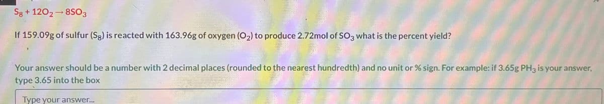 S8 + 1202-8S03
If 159.09g of sulfur (Sg) is reacted with 163.96g of oxygen (O₂) to produce 2.72mol of SO3 what is the percent yield?
Your answer should be a number with 2 decimal places (rounded to the nearest hundredth) and no unit or % sign. For example: if 3.65g PH3 is your answer,
type 3.65 into the box
Type your answer...
2