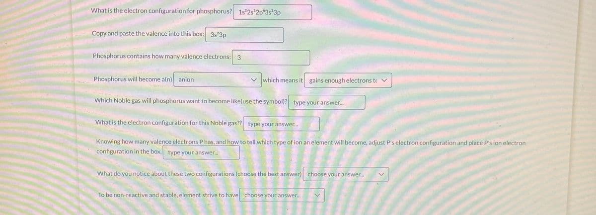 What is the electron configuration for phosphorus? 1s²2s²2p 3s²3p
Copy and paste the valence into this box: 3s²3p
Phosphorus contains how many valence electrons: 3
Phosphorus will become a(n) anion
which means it gains enough electrons t
Which Noble gas will phosphorus want to become like(use the symbol)? type your answer...
What is the electron configuration for this Noble gas?? type your answer...
Knowing how many valence electrons P has, and how to tell which type of ion an element will become, adjust P's electron configuration and place P's ion electron
configuration in the box. type your answer...
What do you notice about these two configurations (choose the best answer) choose your answer...
To be non-reactive and stable, element strive to have choose your answer...