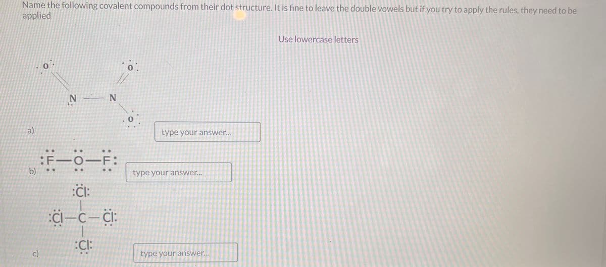 Name the following covalent compounds from their dot structure. It is fine to leave the double vowels but if you try to apply the rules, they need to be
applied
a)
0
c)
N N
b) F-O-F:
:CI:
CI—C—CI
:CI:
0
type your answer...
type your answer...
type your answer...
Use lowercase letters