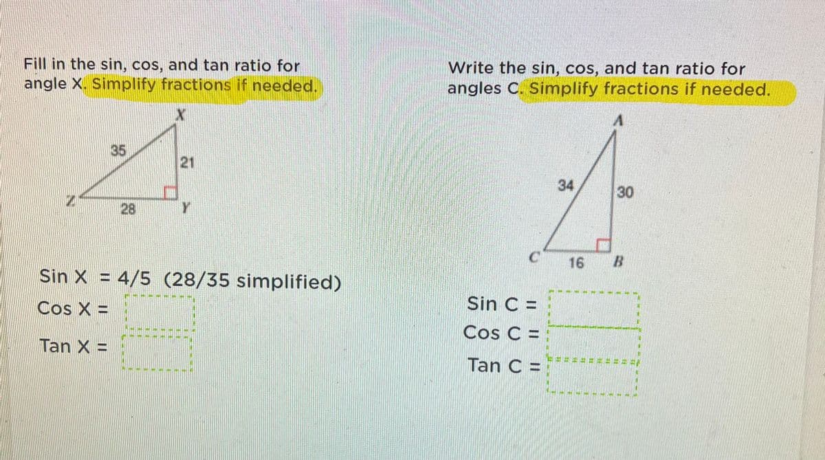 Fill in the sin, cos, and tan ratio for
angle X. Simplify fractions if needed.
Write the sin, cos, and tan ratio for
angles C. Simplify fractions if needed.
35
21
34
30
28
Y
16
Sin X = 4/5 (28/35 simplified)
Cos X =
Sin C =
Cos C:
Tan X =
Tan C =
