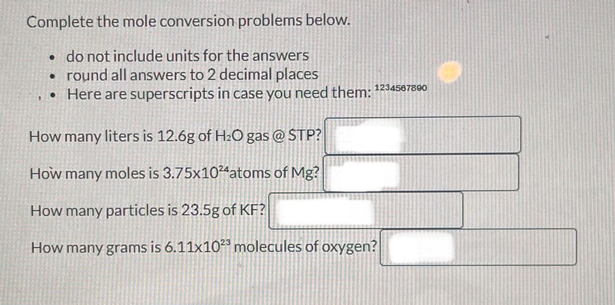 Complete the mole conversion problems below.
• do not include units for the answers
• round all answers to 2 decimal places
• Here are superscripts in case you need them:
1234567890
How many liters is 12.6g of H₂O gas @ STP?
How many moles is 3.75x1024 atoms of Mg?
How many particles is 23.5g of KF?
How many grams is 6.11x1023 molecules of oxygen?