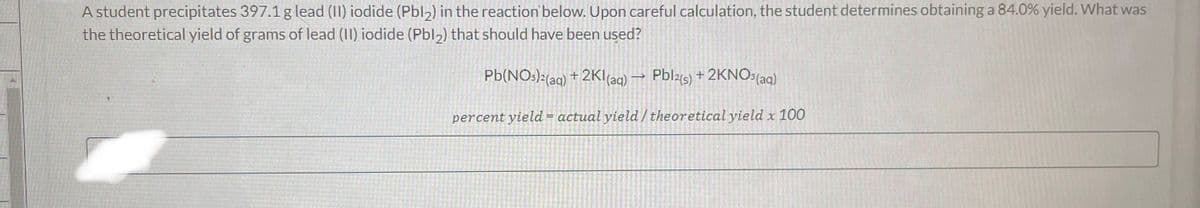 A student precipitates 397.1 g lead (11) iodide (Pbl2) in the reaction below. Upon careful calculation, the student determines obtaining a 84.0% yield. What was
the theoretical yield of grams of lead (11) iodide (Pbl2) that should have been used?
Pb(NO3)²(aq) +2KI (aq) → Pbl2(s) + 2KNO³(aq)
percent yield = actual yield/ theoretical yield x 100