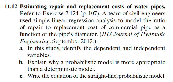 11.12 Estimating repair and replacement costs of water pipes.
Refer to Exercise 2.124 (p. 107). A team of civil engineers
used simple linear regression analysis to model the ratio
of repair to replacement cost of commercial pipe as a
function of the pipe's diameter. (IHS Journal of Hydraulic
Engineering, September 2012.)
a. In this study, identify the dependent and independent
variables.
b. Explain why a probabilistic model is more appropriate
than a deterministic model.
c. Write the equation of the straight-line, probabilistic model.
