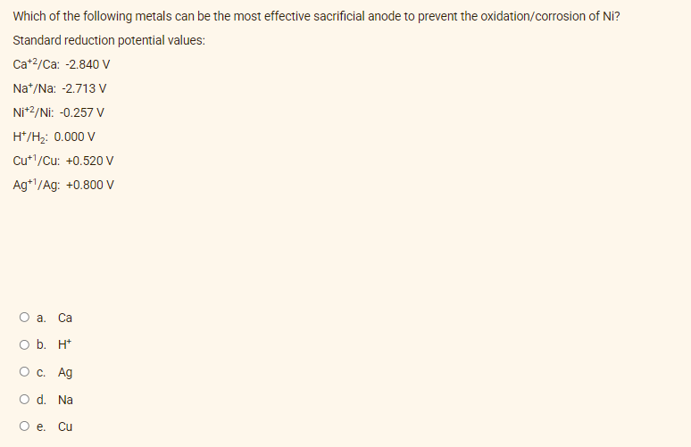 Which of the following metals can be the most effective sacrificial anode to prevent the oxidation/corrosion of Ni?
Standard reduction potential values:
Ca+²/Ca: -2.840 V
Na+/Na: -2.713 V
Ni+2/Ni: -0.257 V
H*/H₂: 0.000 V
Cu+¹/Cu: +0.520 V
Ag+¹/Ag: +0.800 V
O a. Ca
O b. H+
O c. Ag
O d. Na
O e. Cu