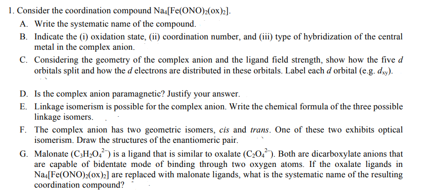 1. Consider the coordination compound Na4[Fe(ONO)2(Ox)2].
A. Write the systematic name of the compound.
B. Indicate the (i) oxidation state, (ii) coordination number, and (iii) type of hybridization of the central
metal in the complex anion.
C. Considering the geometry of the complex anion and the ligand field strength, show how the five d
orbitals split and how the d electrons are distributed in these orbitals. Label each d orbital (e.g. dxy).
D. Is the complex anion paramagnetic? Justify your answer.
E. Linkage isomerism is possible for the complex anion. Write the chemical formula of the three possible
linkage isomers.
F. The complex anion has two geometric isomers, cis and trans. One of these two exhibits optical
isomerism. Draw the structures of the enantiomeric pair.
G. Malonate (C3H₂04) is a ligand that is similar to oxalate (C₂04). Both are dicarboxylate anions that
are capable of bidentate mode of binding through two oxygen atoms. If the oxalate ligands in
Na4[Fe(ONO)2(ox)₂] are replaced with malonate ligands, what is the systematic name of the resulting
coordination compound?