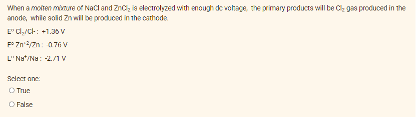 When a molten mixture of NaCl and ZnCl₂ is electrolyzed with enough dc voltage, the primary products will be Cl₂ gas produced in the
anode, while solid Zn will be produced in the cathode.
Eº Cl₂/Cl-: +1.36 V
E° Zn+2/Zn: -0.76 V
Eº Na+/Na: -2.71 V
Select one:
O True
O False