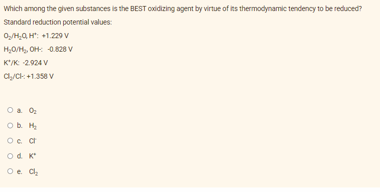 Which among the given substances is the BEST oxidizing agent by virtue of its thermodynamic tendency to be reduced?
Standard reduction potential values:
0₂/H₂O, H+: +1.229 V
H₂O/H₂, OH-: -0.828 V
K+/K: -2.924 V
Cl₂/Cl-: +1.358 V
O a. 0₂
O b. H₂
O c. Cl
O d. K+
O e. Cl₂