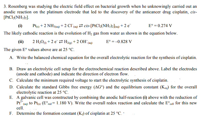 3. Rosenberg was studying the electric field effect on bacterial growth when he unknowingly carried out an
anodic reaction on the platinum electrode that led to the discovery of the anticancer drug cisplatin, cis-
[PtCl2(NH3)2].
(i) Pt(s) + 2 NH3(aq) + 2 CI (aq) cis-[PtCl₂(NH3)2](aq) + 2 e
E° = 0.274 V
The likely cathodic reaction is the evolution of H₂ gas from water as shown in the equation below.
(ii) 2 H₂O +2 e
H2(g) + 2OH(aq)
Eº = -0.828 V
The given Eº values above are at 25 °C.
A. Write the balanced chemical equation for the overall electrolytic reaction for the synthesis of cisplatin.
B. Draw an electrolytic cell setup for the electrochemical reaction described above. Label the electrodes
(anode and cathode) and indicate the direction of electron flow.
C. Calculate the minimum required voltage to start the electrolytic synthesis of cisplatin.
D. Calculate the standard Gibbs free energy (AG) and the equilibrium constant (Keq) for the overall
electrolytic reaction at 25 °C.
E. A galvanic cell was constructed by combining the anodic half-reaction (i) above with the reduction of
Pt²*+ (aq) to Pt(s) (Eºred = 1.180 V). Write the overall redox reaction and calculate the Eºcell for this new
cell.
F. Determine the formation constant (K₁) of cisplatin at 25 °C.