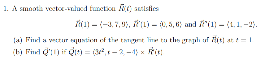 1. A smooth vector-valued function R(t) satisfies
Ř(1) = (–3,7,9), Ř'(1) = (0,5,6) and R″(1) = (4, 1, −2).
(a) Find a vector equation of the tangent line to the graph of Ř(t) at t = 1.
(b) Find Q'(1) if (t) = (3t², t – 2, −4) × Ř'(t).