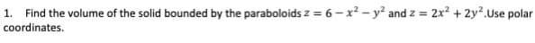 1. Find the volume of the solid bounded by the paraboloids z = 6 – x² - y² and z = 2x? + 2y².Use polar
coordinates.
