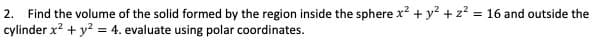 2. Find the volume of the solid formed by the region inside the sphere x? + y² + z? = 16 and outside the
cylinder x? + y? = 4. evaluate using polar coordinates.
