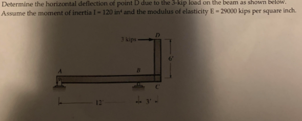 Determine the horizontal deflection of point D due to the 3-kip load on the beam as shown below.
Assume the moment of inertia I-120 in and the modulus of elasticity E - 29000 kips per square inch.
3 kips
B
D
C