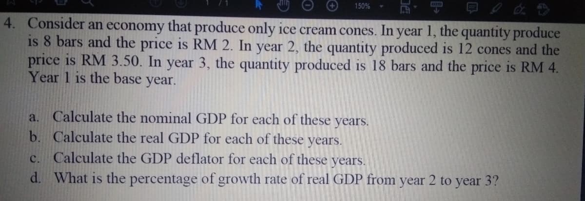 150%
4. Consider an economy that produce only ice cream cones. In year 1, the quantity produce
is 8 bars and the price is RM 2. In year 2, the quantity produced is 12 cones and the
price is RM 3.50. In year 3, the quantity produced is 18 bars and the price is RM 4.
Year 1 is the base year.
a. Calculate the nominal GDP for each of these years.
b. Calculate the real GDP for each of these years.
c. Calculate the GDP deflator for each of these years.
d. What is the percentage of growth rate of real GDP from year 2 to year 3?
