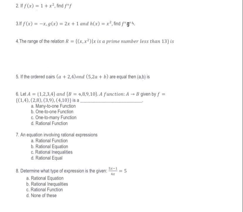 2. If f(x) = 1 + x², find fof
3.lf f(x) = -x, g(x) = 2x + 1 and h(x) = x², find fogh.
4.The range of the relation R = {(x,x²)|x is a prime number less than 13) is
5. If the ordered pairs (a + 2,4) and (5,2a + b) are equal then (a,b) is
6. Let A = {1,2,3,4} and (B = 4,8,9,10). A function: A B given by f =
{(1,4), (2,8), (3,9), (4,10)) is a
a. Many-to-one Function
b. One-to-one Function
c. One-to-many Function
d. Rational Function
7. An equation involving rational expressions
a. Rational Function
b. Rational Equation
c. Rational Inequalities
d. Rational Equal
8. Determine what type of expression is the given:
a. Rational Equation
b. Rational Inequalities
c. Rational Function
d. None of these
5x-1
11
5