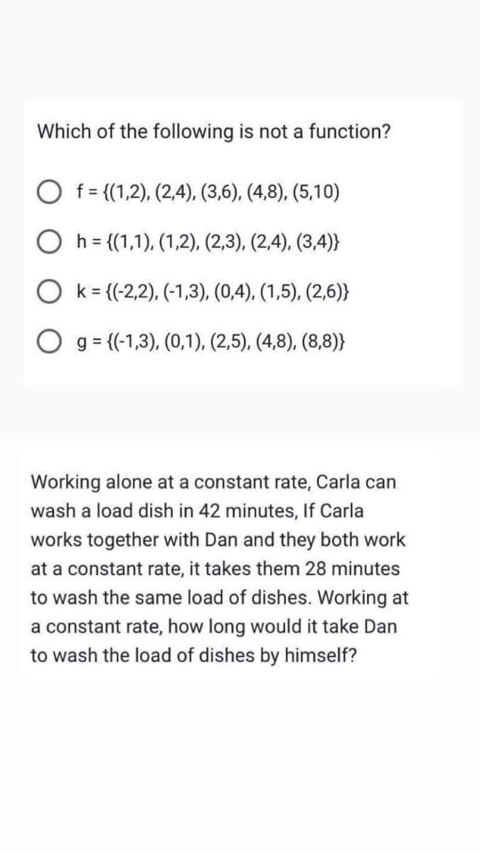 Which of the following is not a function?
O f= {(1,2), (2,4), (3,6), (4,8), (5,10)
h = {(1,1), (1,2), (2,3), (2,4), (3,4)}
Ok= ((-2,2), (-1,3), (0,4), (1,5), (2,6)}
O g = {(-1,3), (0,1), (2,5), (4,8), (8,8)}
Working alone at a constant rate, Carla can
wash a load dish in 42 minutes, If Carla
works together with Dan and they both work
at a constant rate, it takes them 28 minutes
to wash the same load of dishes. Working at
a constant rate, how long would it take Dan
to wash the load of dishes by himself?