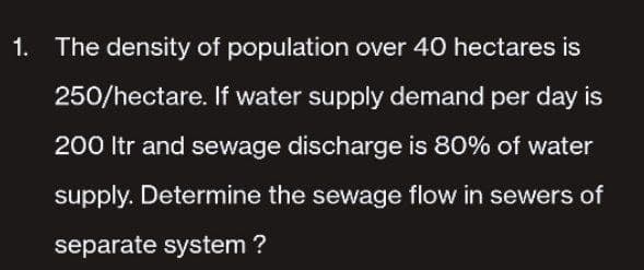 1. The density of population over 40 hectares is
250/hectare. If water supply demand per day is
200 ltr and sewage discharge is 80% of water
supply. Determine the sewage flow in sewers of
separate system?