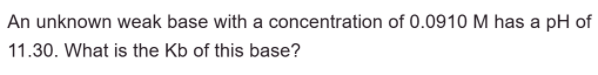 An unknown weak base with a concentration of 0.0910 M has a pH of
11.30. What is the Kb of this base?