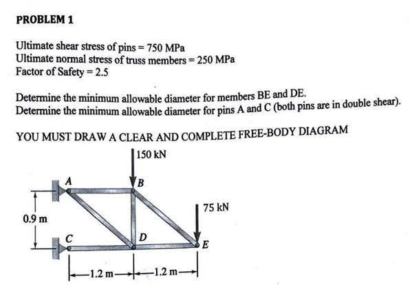 PROBLEM 1
Ultimate shear stress of pins = 750 MPa
Ultimate normal stress of truss members = 250 MPa
Factor of Safety 2.5
Determine the minimum allowable diameter for members BE and DE.
Determine the minimum allowable diameter for pins A and C (both pins are in double shear).
YOU MUST DRAW A CLEAR AND COMPLETE FREE-BODY DIAGRAM
150 kN
B
0.9 m
с
D
75 kN
E
-1.2 m-
-1.2 m-