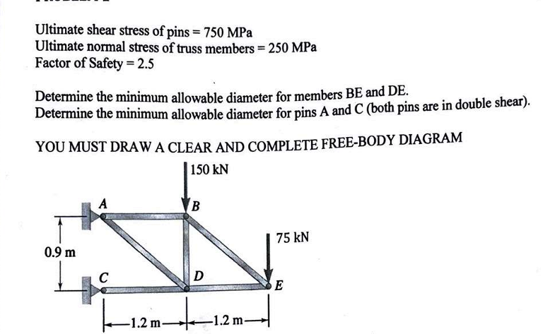 Ultimate shear stress of pins = 750 MPa
Ultimate normal stress of truss members = 250 MPa
Factor of Safety = 2.5
Determine the minimum allowable diameter for members BE and DE.
Determine the minimum allowable diameter for pins A and C (both pins are in double shear).
YOU MUST DRAW A CLEAR AND COMPLETE FREE-BODY DIAGRAM
150 kN
0.9 m
A
B
75 kN
C
m +
-1.2 m-
D
-1.2 m-
m→
E