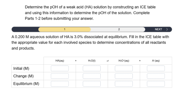 Determine the pOH of a weak acid (HA) solution by constructing an ICE table
and using this information to determine the pOH of the solution. Complete
Parts 1-2 before submitting your answer.
2
NEXT >
A 0.200 M aqueous solution of HA is 3.0% dissociated at equilibrium. Fill in the ICE table with
the appropriate value for each involved species to determine concentrations of all reactants
and products.
Initial (M)
Change (M)
Equilibrium (M)
HA(aq)
H₂O(1)
1
HO*(aq)
A-(aq)