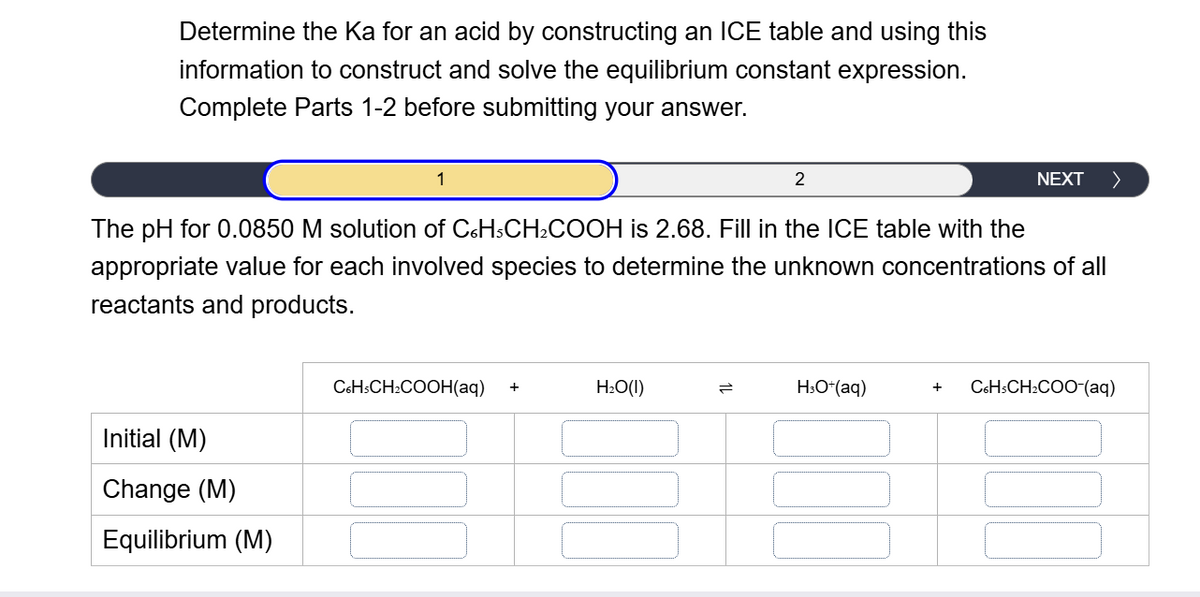 Determine the Ka for an acid by constructing an ICE table and using this
information to construct and solve the equilibrium constant expression.
Complete Parts 1-2 before submitting your answer.
1
2
NEXT
The pH for 0.0850 M solution of C6H5CH2COOH is 2.68. Fill in the ICE table with the
appropriate value for each involved species to determine the unknown concentrations of all
reactants and products.
Initial (M)
Change (M)
Equilibrium (M)
C6H5CH2COOH(aq) +
H₂O(1)
=
H3O+(aq)
+ C6H3CH2COO-(aq)