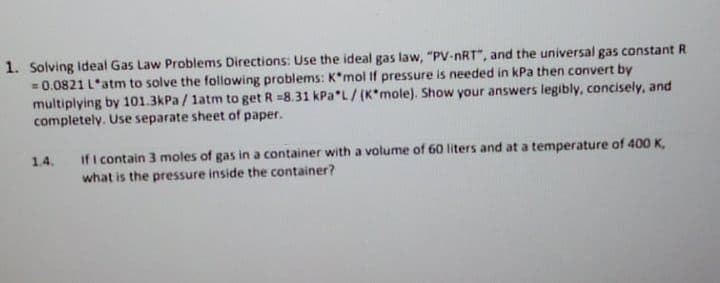 1. Solving Ideal Gas Law Problems Directions: Use the ideal gas law, "PV-nRT", and the universal gas constant R
=0.0821 L'atm to solve the following problems: K*mol If pressure is needed in kPa then convert by
multiplying by 101.3kPa / latm to get R =8.31 kPa"L/(K*mole). Show your answers legibly, concisely, and
completely. Use separate sheet of paper.
if i contain 3 moles of gas in a container with a volume of 60 liters and at a temperature of 400 K,
1.4.
what is the pressure inside the container?
