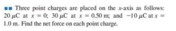 Three point charges are placed on the x-axis as follows:
20 µC at x= 0; 30 uC at x 0.50 m; and -10 µC at r =
1.0 m. Find the net force on each point charge.
