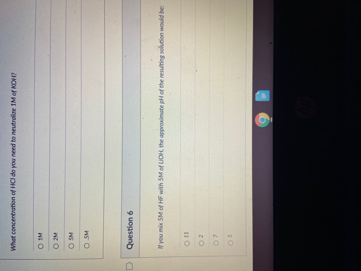 What concentration of HCI do you need to neutralize 1M of KOH?
O 1M
O 2M
O 5M
O.5M
Question 6
If you mix 5M of HF with 5M of LIOH, the approximate pH of the resulting solution would be:
O 11
O 2

