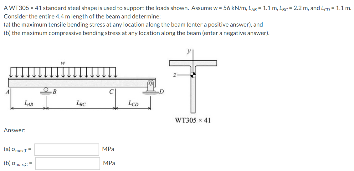 A WT305 × 41 standard steel shape is used to support the loads shown. Assume w = 56 kN/m, LAB = 1.1 m, LBc = 2.2 m, and LCD = 1.1 m.
Consider the entire 4.4 m length of the beam and determine:
(a) the maximum tensile bending stress at any location along the beam (enter a positive answer), and
(b) the maximum compressive bending stress at any location along the beam (enter a negative answer).
A
B
C
-D
LAB
LBC
LCD
WT305 x 41
Answer:
(a) Ơmax,T =
MPa
(b) Omax,C =
MPa
