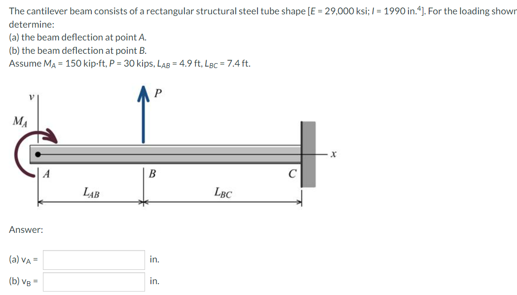 The cantilever beam consists of a rectangular structural steel tube shape [E = 29,000 ksi; / = 1990 in.“]. For the loading shown
determine:
(a) the beam deflection at point A.
(b) the beam deflection at point B.
Assume MA = 150 kip-ft, P = 30 kips, LAB = 4.9 ft, LBc = 7.4 ft.
MA
A
B
LAB
LBC
Answer:
(a) VA =
in.
(b) VB =
in.
