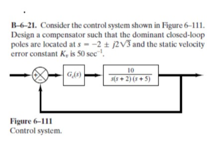 B-6-21. Consider the control system shown in Figure 6–111.
Design a compensator such that the dominant closed-loop
poles are located at s - -2 + j2V3 and the static velocity
error constant K, is 50 sec!.
10
s(s + 2) (s + 5)
G{8)
Figure 6–111
Control system.
