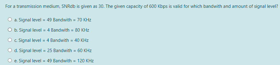 For a transmission medium, SNRdb is given as 30. The given capacity of 600 Kbps is valid for which bandwith and amount of signal level?
a. Signal level = 49 Bandwith = 70 KHz
O b. Signal level = 4 Bandwith = 80 KHz
O c. Signal level = 4 Bandwith = 40 KHz
d. Signal level = 25 Bandwith = 60 KHz
%3D
e. Signal level = 49 Bandwith = 120 KHz
%3D
%3D
