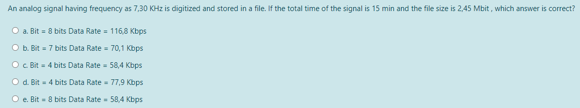 An analog signal having frequency as 7,30 KHz is digitized and stored in a file. If the total time of the signal is 15 min and the file size is 2,45 Mbit , which answer is correct?
O a. Bit = 8 bits Data Rate = 116,8 Kbps
O b. Bit = 7 bits Data Rate = 70,1 Kbps
O c. Bit = 4 bits Data Rate = 58,4 Kbps
O d. Bit = 4 bits Data Rate = 77,9 Kbps
O e. Bit = 8 bits Data Rate = 58,4 Kbps
