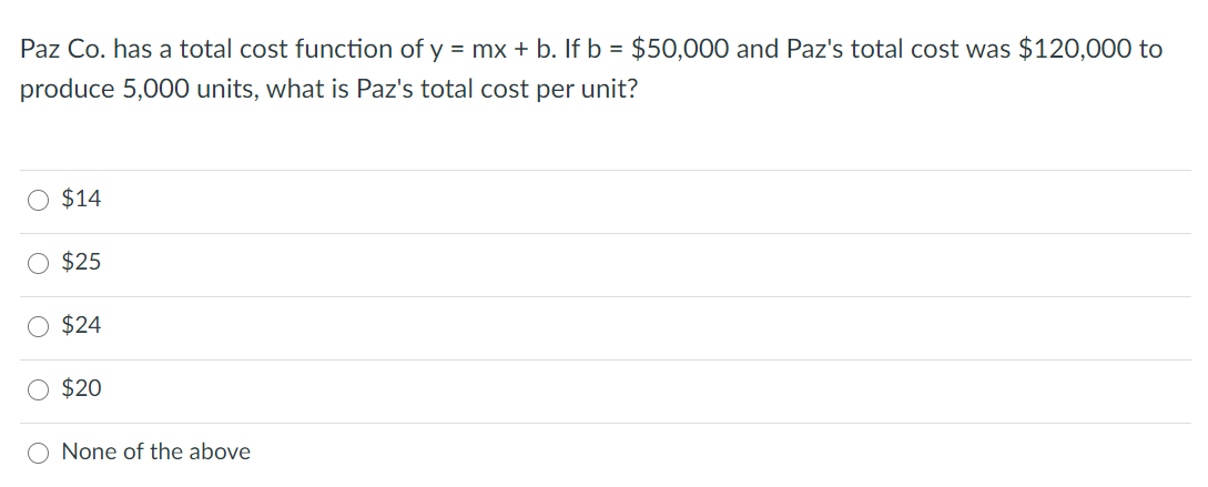 Paz Co. has a total cost function of y = mx + b. If b = $50,000 and Paz's total cost was $120,000 to
produce 5,000 units, what is Paz's total cost per unit?
O $14
O $25
$24
$20
None of the above
