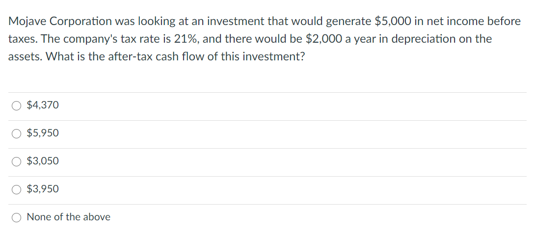 Mojave Corporation was looking at an investment that would generate $5,000 in net income before
taxes. The company's tax rate is 21%, and there would be $2,000 a year in depreciation on the
assets. What is the after-tax cash flow of this investment?
$4,370
$5,950
$3,050
$3,950
O None of the above
