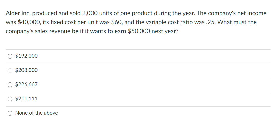 Alder Inc. produced and sold 2,000 units of one product during the year. The company's net income
was $40,000, its fixed cost per unit was $60, and the variable cost ratio was .25. What must the
company's sales revenue be if it wants to earn $50,000 next year?
$192,000
O $208,000
$226,667
$211,111
None of the above
