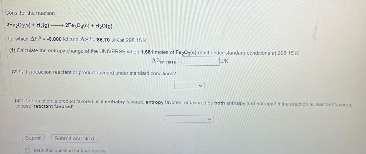 Consider the reaction
3Fe2O3(s) + H₂(g)
2Fe3O4(s) + H₂O(g)
for which AH = -6.000 kJ and AS° = 88.70 J/K at 298.15 K.
(1) Calculate the entropy change of the UNIVERSE when 1.681 moles of Fe2O3(s) react under standard conditions at 298.15 K.
A Suniverse
J/K
(2) Is this reaction reactant or product favored under standard conditions?
(3) If the reaction is product favored, is it enthalpy favored, entropy favored, or favored by both enthalpy and entropy? If the reaction is reactant favored,
choose 'reactant favored'.
Submit and Next
Mark this question for later review.
Submit