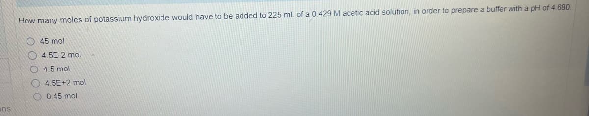 ons
How many moles of potassium hydroxide would have to be added to 225 mL of a 0.429 M acetic acid solution, in order to prepare a buffer with a pH of 4.680.
45 mol
4.5E-2 mol
4,5 mol
4.5E+2 mol
0.45 mol