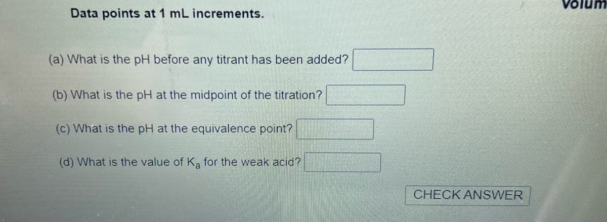 Data points at 1 mL increments.
(a) What is the pH before any titrant has been added?
(b) What is the pH at the midpoint of the titration?
(c) What is the pH at the equivalence point?
(d) What is the value of Ka for the weak acid?
CHECK ANSWER
Volum