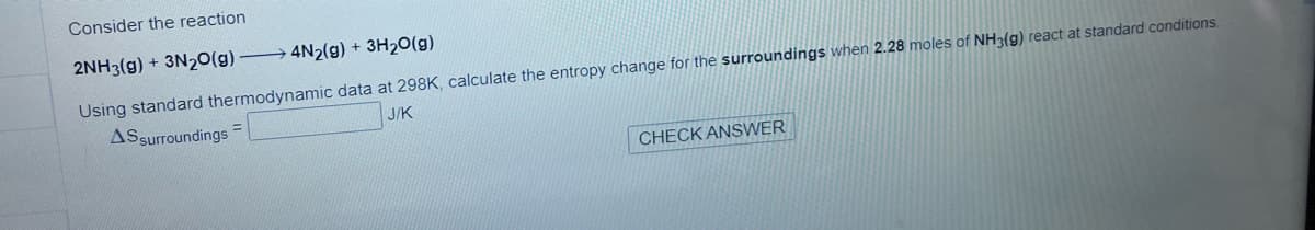 Consider the reaction
2NH3(g) + 3N₂O(g)
4N2(g) + 3H₂O(g)
Using standard thermodynamic data at 298K, calculate the entropy change for the surroundings when 2.28 moles of NH3(g) react at standard conditions.
AS surroundings =
J/K
CHECK ANSWER