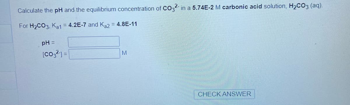 Calculate the pH and the equilibrium concentration of CO32- in a 5.74E-2 M carbonic acid solution, H₂CO3 (aq).
For H₂CO3, Ka1 = 4.2E-7 and Ka2 = 4.8E-11
pH =
[CO32] =
M
CHECK ANSWER