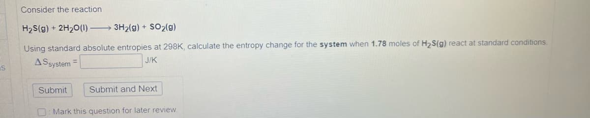 S
Consider the reaction
H₂S(g) + 2H₂O(1)
3H₂(g) + SO₂(g)
Using standard absolute entropies at 298K, calculate the entropy change for the system when 1.78 moles of H₂S(g) react at standard conditions.
AS system
J/K
Submit and Next
Mark this question for later review.
Submit