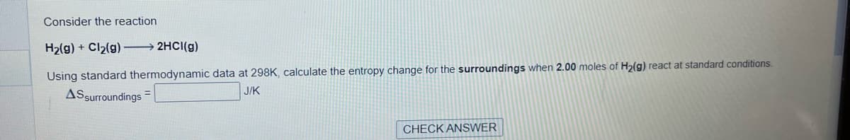 Consider the reaction.
H₂(g) + Cl₂(g) →→→ 2HCl(g)
Using standard thermodynamic data at 298K, calculate the entropy change for the surroundings when 2.00 moles of H₂(g) react at standard conditions.
J/K
AS surroundings
=
CHECK ANSWER