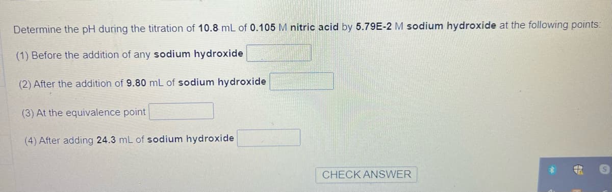 Determine the pH during the titration of 10.8 mL of 0.105 M nitric acid by 5.79E-2 M sodium hydroxide at the following points:
(1) Before the addition of any sodium hydroxide
(2) After the addition of 9.80 mL of sodium hydroxide
(3) At the equivalence point
(4) After adding 24.3 mL of sodium hydroxide
CHECK ANSWER
S