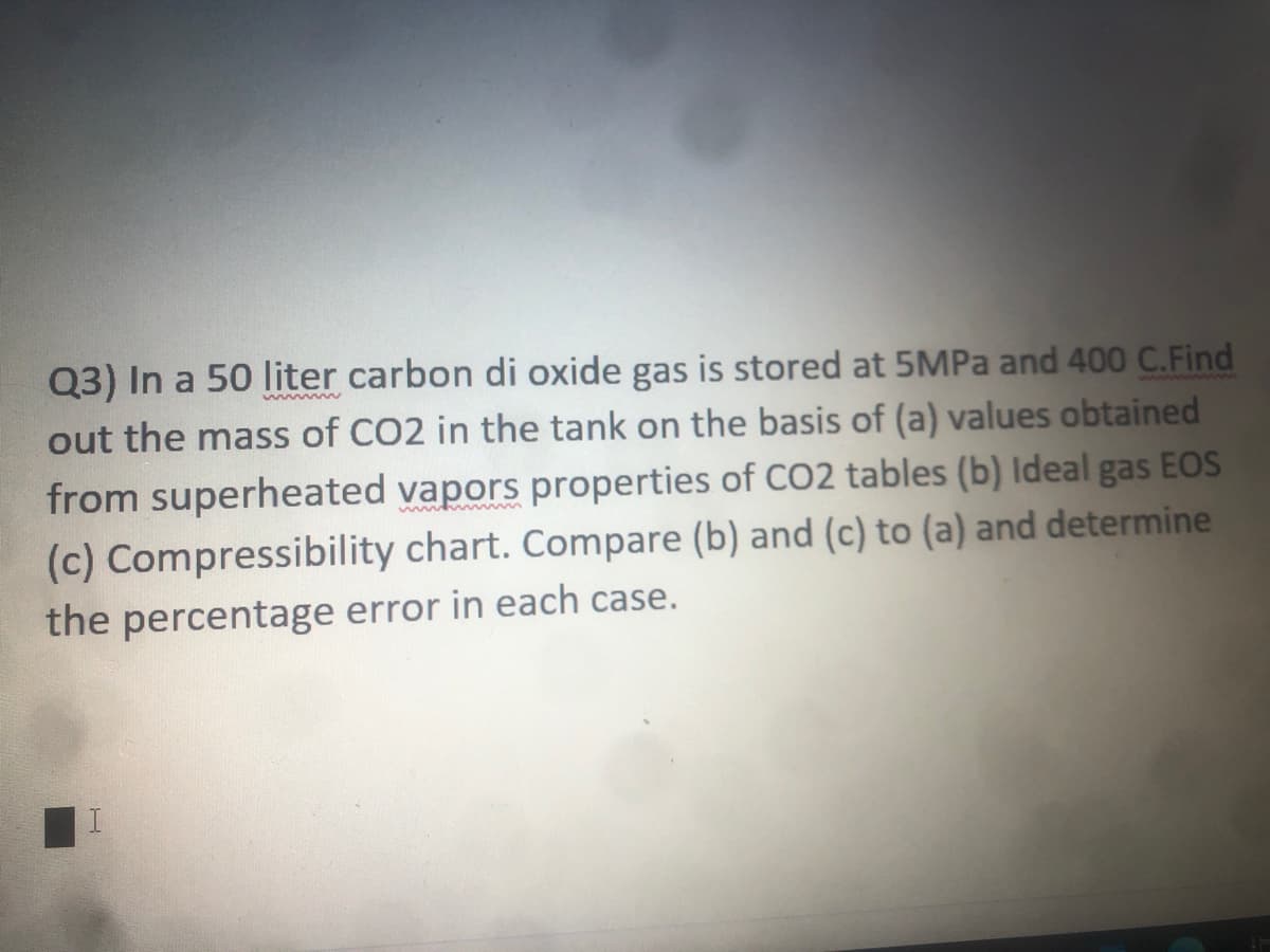 Q3) In a 50 liter carbon di oxide gas is stored at 5MPA and 400 C.Find
out the mass of CO2 in the tank on the basis of (a) values obtained
from superheated vapors properties of CO2 tables (b) Ideal gas EOS
(c) Compressibility chart. Compare (b) and (c) to (a) and determine
the percentage error in each case.
www
