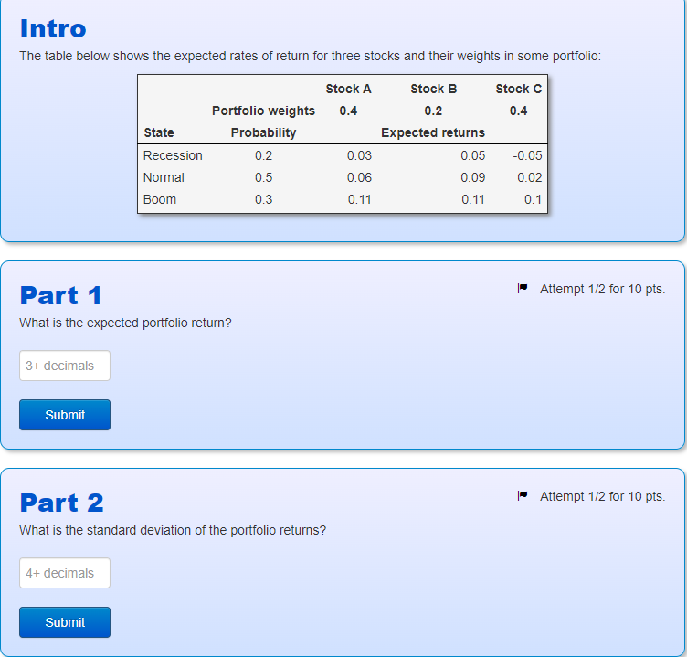 Intro
The table below shows the expected rates of return for three stocks and their weights in some portfolio:
Stock A
Portfolio weights
0.4
Stock B
0.2
Stock C
0.4
State
Probability
Expected returns
Recession
0.2
0.03
0.05
-0.05
Normal
Boom
0.5
0.06
0.09
0.02
0.3
0.11
0.11
0.1
Part 1
What is the expected portfolio return?
3+ decimals
Submit
Attempt 1/2 for 10 pts.
Part 2
What is the standard deviation of the portfolio returns?
Attempt 1/2 for 10 pts.
4+ decimals
Submit