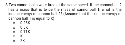 8.Two cannonballs were fired at the same speed. If the cannonball 2
has a mass that is twice the mass of cannonball 1, what is the
kinetic energy of cannon ball 2? (Assume that the kinetic energy of
cannon ball 1 is equal to K)
0.25K
0.5K
0.71K
K
2K
