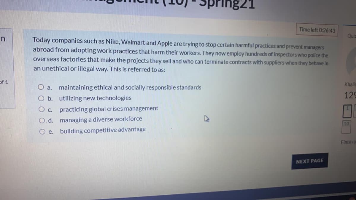 Spring21
Time left 0:26:43
Quia
Today companies such as Nike, Walmart and Apple are trying to stop certain harmful practices and prevent managers
abroad from adopting work practices that harm their workers. They now employ hundreds of inspectors who police the
overseas factories that make the projects they sell and who can terminate contracts with suppliers when they behave in
an unethical or illegal way. This is referred to as:
of 1
Khallo
O a. maintaining ethical and socially responsible standards
O b. utilizing new technologies
129
O c. practicing global crises management
1.
O. d. managing a diverse workforce
10
O e. building competitive advantage
Finish a
NEXT PAGE
