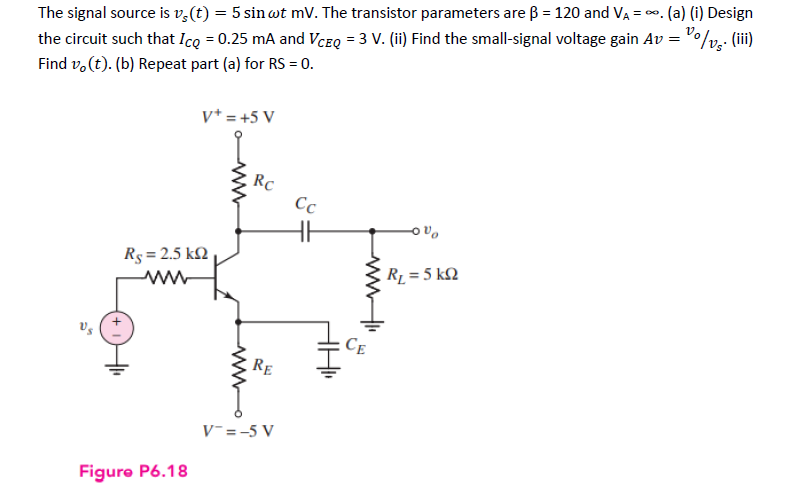 The signal source is vs(t) = 5 sin wt mV. The transistor parameters are ß = 120 and V₁ = ∞. (a) (i) Design
the circuit such that Icq = 0.25 mA and VCEQ = 3 V. (ii) Find the small-signal voltage gain Av = /vs. (iii)
Find vo(t). (b) Repeat part (a) for RS = 0.
Vs
+
Rs = 2.5 k
www
Figure P6.18
V+ = +5 V
ww
RC
RE
V-=-5 V
Cc
HH1₁
ww
CE
R₁ = 5kQ2